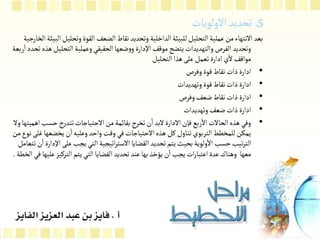 5
‫الولويات‬‫تحديد‬ ‫ـ‬‫ـ‬
‫وتحل‬‫القوة‬ ‫الضعف‬‫نقاط‬‫وتحديد‬‫الداخلية‬‫للبيئة‬‫التحليل‬‫عملية‬‫من‬‫النتهاء‬‫بعد‬
‫الخارجية‬‫البيئة‬‫يل‬
‫التحلي‬‫وعملية‬‫الحقيقي‬‫ضعها‬‫و‬‫و‬‫اإلدارة‬‫موقف‬‫يتضح‬‫والتهديدات‬‫الفرص‬‫وتحديد‬
‫ربعة‬‫ا‬‫تحدد‬‫هذه‬‫ل‬
‫التحليل‬‫هذا‬‫على‬‫تعمل‬‫ادارة‬‫ي‬‫ل‬‫مواقف‬
•
‫وفرص‬‫قوة‬‫نقاط‬‫ذات‬‫ادارة‬
•
‫وتهديدات‬‫قوة‬‫نقاط‬‫ذات‬‫ادارة‬
•
‫وفرص‬‫ضعف‬‫نقاط‬‫ذات‬‫ادارة‬
•
‫وتهديدات‬‫ضعف‬‫ذات‬‫ادارة‬
•
‫حس‬‫تتدرج‬‫الحتياجات‬‫من‬‫بقائمة‬‫تخرج‬‫ن‬‫ا‬‫لبد‬‫الدارة‬‫فإن‬‫ربع‬‫ال‬‫الحالت‬‫هذه‬‫وفي‬
‫ول‬‫اهميتها‬‫ب‬
‫يخضعه‬‫ن‬‫ا‬‫وعليه‬‫واحد‬‫وقت‬‫في‬‫الحتياجات‬‫هذه‬ ‫كل‬‫تناول‬‫التربوي‬‫للمخطط‬‫يمكن‬
‫من‬‫نوع‬‫غلى‬‫ا‬
‫عل‬‫يجب‬‫التي‬‫اتيجية‬‫ر‬‫الست‬‫القضايا‬‫تحديد‬‫يتم‬‫بحيث‬‫ولوية‬‫ال‬‫حسب‬‫تيب‬‫ر‬‫الت‬
‫تتعامل‬‫ن‬‫ا‬‫اإلدارة‬‫ى‬
‫التركيز‬‫يتم‬‫التي‬‫القضايا‬‫تحديد‬‫عند‬‫بها‬‫يؤخذ‬‫ن‬‫ا‬‫يجب‬‫ات‬‫ر‬‫اعتبا‬‫عدة‬‫وهناك‬ ‫معها‬
‫الخطة‬‫في‬‫عليها‬
.
 