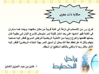 ‫خرج‬
‫اا‬‫ن‬‫اث‬
‫ساا‬ ‫هماا‬ ‫وبينما‬ ،‫سكنهما‬ ‫مكان‬ ‫من‬ ‫قريبة‬ ‫غابة‬ ‫إلى‬ ‫نزهة‬ ‫في‬ ‫األصحاب‬ ‫من‬
‫ران‬
‫كا‬ ‫حقيباة‬ ‫إلاى‬ ‫األول‬ ‫فوسارل‬ ‫متاوح‬ ‫نمار‬ ‫قليلاة‬ ‫أمتاار‬ ‫بعاد‬ ‫علاى‬ ‫أمامهاا‬ ‫ظهر‬ ‫الغابة‬ ‫في‬
‫ان‬
‫صا‬ ‫إليا‬ ‫فنظار‬ ‫الساريإ‬ ‫للاركي‬ ‫الريالاية‬ ‫األحذياة‬ ‫مان‬ ‫م‬‫ا‬‫زوجا‬ ‫وأخارج‬ ‫ففتحها‬ ‫يحملها‬
‫احب‬
‫ف‬ ‫الريالاي‬ ‫الحاذاا‬ ‫بهاذا‬ ‫النمر‬ ‫تسبق‬ ‫أن‬ ‫يمكن‬ ‫أنك‬ ‫م‬‫ا‬‫حق‬ ‫تعتقد‬ ‫هل‬ ‫ل‬ ‫وقال‬ ‫بتهكم‬
‫إليا‬ ‫نظار‬
‫أسبقك‬ ‫أن‬ ‫أستطيإ‬ ‫بالتوكيد‬ ‫ولكني‬ ‫ال‬ ‫ربما‬ ‫وقال‬ ‫اآلخر‬
.
‫ى‬‫مغز‬‫ذات‬‫حكاية‬
 