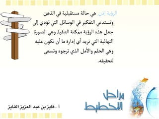 ‫الرؤية‬ ‫بناء‬ ‫مرحلة‬
:
‫إذن‬‫ية‬‫ؤ‬‫الر‬
‫الذه‬‫في‬‫مستقبلية‬‫حالة‬‫هي‬
‫ن‬
‫الت‬‫الوسائل‬‫في‬‫التفكير‬‫وتستدعي‬
‫إلى‬‫تؤدي‬‫ي‬
‫ا‬‫وهي‬‫التنفيذ‬‫ممكنة‬‫ية‬‫ؤ‬‫الر‬‫هذه‬‫جعل‬
‫ة‬‫ر‬‫لصو‬
‫تكون‬‫ن‬‫ا‬‫ما‬‫إدارة‬‫ي‬‫ا‬‫تريد‬‫التي‬‫النهائية‬
‫عليه‬
‫وتسعى‬‫ترجوه‬‫الذي‬ ‫مل‬‫وال‬‫الحلم‬‫وهي‬
‫لتحقيقه‬
.
 