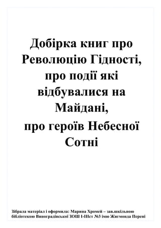 Зібрала матеріал і оформила: Марина Хромей – зав.шкільною
бібліотекою Виноградівської ЗОШ І-ІІІст №3 імю Жигмонда Перені
Добірка книг про
Революцію Гідності,
про події які
відбувалися на
Майдані,
про героїв Небесної
Сотні
 