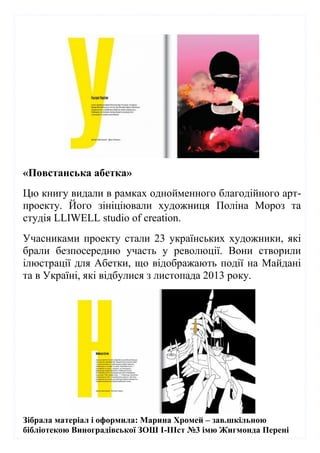 Зібрала матеріал і оформила: Марина Хромей – зав.шкільною
бібліотекою Виноградівської ЗОШ І-ІІІст №3 імю Жигмонда Перені
«Повстанська абетка»
Цю книгу видали в рамках однойменного благодійного арт-
проекту. Його зініціювали художниця Поліна Мороз та
студія LLIWELL studio of creation.
Учасниками проекту стали 23 українських художники, які
брали безпосередню участь у революції. Вони створили
ілюстрації для Абетки, що відображають події на Майдані
та в Україні, які відбулися з листопада 2013 року.
 
