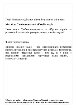 Зібрала матеріал і оформила: Марина Хромей – зав.шкільною
бібліотекою Виноградівської ЗОШ І-ІІІст №3 імю Жигмонда Перені
Події Майдану відбилися також і в український поезії:
Михайло Слабошпицький «Гамбіт надії»
Нова книга Слабошпицького – це зібрання віршів та
розповідей очевидців, роздуми автора, аналіз ситуації.
Фото: vsiknygy.net.ua
Книжка «Гамбіт надії» - про «неможливість перемогти
режим Януковича і про перемогу над режимом Януковича,
про подвиг «Небесної сотні» і про те, як у війні з
російськими найманцями гартується наша нація», -
зазначають видавці.
 
