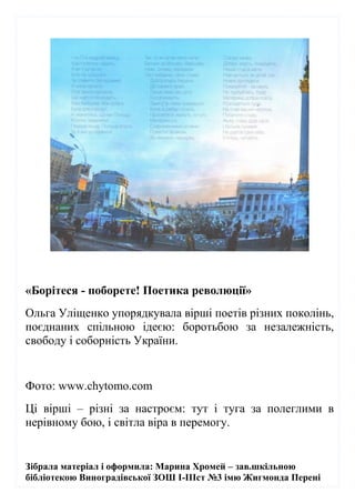 Зібрала матеріал і оформила: Марина Хромей – зав.шкільною
бібліотекою Виноградівської ЗОШ І-ІІІст №3 імю Жигмонда Перені
«Борітеся - поборете! Поетика революції»
Ольга Уліщенко упорядкувала вірші поетів різних поколінь,
поєднаних спільною ідеєю: боротьбою за незалежність,
свободу і соборність України.
Фото: www.chytomo.com
Ці вірші – різні за настроєм: тут і туга за полеглими в
нерівному бою, і світла віра в перемогу.
 