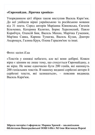 Зібрала матеріал і оформила: Марина Хромей – зав.шкільною
бібліотекою Виноградівської ЗОШ І-ІІІст №3 імю Жигмонда Перені
«Євромайдан. Лірична хроніка»
Упорядником цієї збірки також виступив Василь Карп’юк.
До неї увійшли вірші українською та російською мовами
від 31 поета. Серед авторів Маріанна Кіяновська, Євгенія
Більченко, Катерина Калитко, Борис Херсонский, Павло
Коробчук, Олексій Бик, Василь Махно, Марічка Гуменюк,
Мар'яна Савка, Карина Тумаєва, Василь Кузан, Дмитро
Андрощук, Галина Крук, Олена Герасим'юк та інші.
Фото: sector.if.ua
«Текстів у книжці небагато, але всі вони добірні. Кожен
вірш є цінним не лише тому, що стосується Євромайдану, а
як вірш. Не може одночасно бути 200 геніїв, які напишуть
200 геніальних текстів. В нашому виданні серйозні автори й
серйозні тексти, які залишаться», – пояснив видавець
Василь Карп'юк.
 