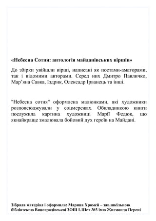 Зібрала матеріал і оформила: Марина Хромей – зав.шкільною
бібліотекою Виноградівської ЗОШ І-ІІІст №3 імю Жигмонда Перені
«Небесна Сотня: антологія майданівських віршів»
До збірки увійшли вірші, написані як поетами-аматорами,
так і відомими авторами. Серед них Дмитро Павличко,
Мар’яна Савка, Іздрик, Олексадр Ірванець та інші.
"Небесна сотня" оформлена малюнками, які художники
розповсюджували у соцмережах. Обкладинкою книги
послужила картина художниці Марії Федюк, що
якнайкраще змалювала бойовий дух героїв на Майдані.
 