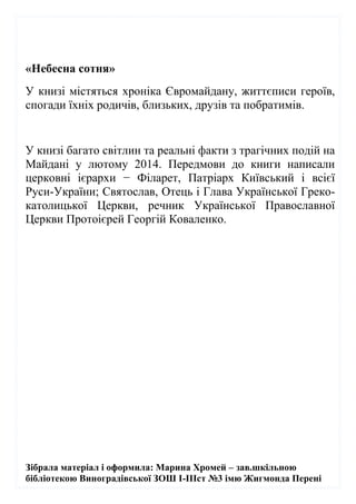 Зібрала матеріал і оформила: Марина Хромей – зав.шкільною
бібліотекою Виноградівської ЗОШ І-ІІІст №3 імю Жигмонда Перені
«Небесна сотня»
У книзі містяться хроніка Євромайдану, життєписи героїв,
спогади їхніх родичів, близьких, друзів та побратимів.
У книзі багато світлин та реальні факти з трагічних подій на
Майдані у лютому 2014. Передмови до книги написали
церковні ієрархи − Філарет, Патріарх Київський і всієї
Руси-України; Святослав, Отець і Глава Української Греко-
католицької Церкви, речник Української Православної
Церкви Протоієрей Георгій Коваленко.
 