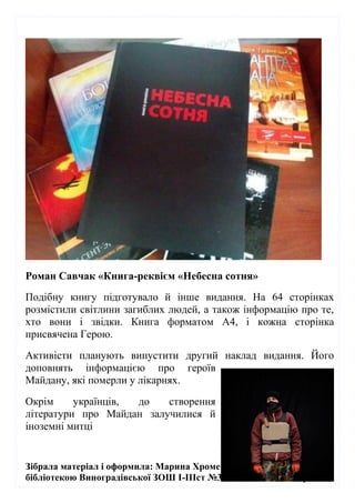 Зібрала матеріал і оформила: Марина Хромей – зав.шкільною
бібліотекою Виноградівської ЗОШ І-ІІІст №3 імю Жигмонда Перені
Роман Савчак «Книга-реквієм «Небесна сотня»
Подібну книгу підготувало й інше видання. На 64 сторінках
розмістили світлини загиблих людей, а також інформацію про те,
хто вони і звідки. Книга форматом А4, і кожна сторінка
присвячена Герою.
Активісти планують випустити другий наклад видання. Його
доповнять інформацією про героїв
Майдану, які померли у лікарнях.
Окрім українців, до створення
літератури про Майдан залучилися й
іноземні митці
 