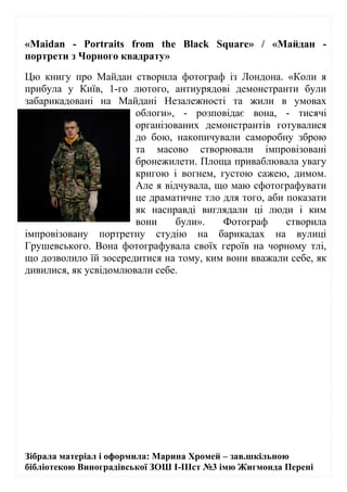 Зібрала матеріал і оформила: Марина Хромей – зав.шкільною
бібліотекою Виноградівської ЗОШ І-ІІІст №3 імю Жигмонда Перені
«Maidan - Portraits from the Black Square» / «Майдан -
портрети з Чорного квадрату»
Цю книгу про Майдан створила фотограф із Лондона. «Коли я
прибула у Київ, 1-го лютого, антиурядові демонстранти були
забарикадовані на Майдані Незалежності та жили в умовах
облоги», - розповідає вона, - тисячі
організованих демонстрантів готувалися
до бою, накопичували саморобну зброю
та масово створювали імпровізовані
бронежилети. Площа приваблювала увагу
кригою і вогнем, густою сажею, димом.
Але я відчувала, що маю сфотографувати
це драматичне тло для того, аби показати
як насправді виглядали ці люди і ким
вони були». Фотограф створила
імпровізовану портретну студію на барикадах на вулиці
Грушевського. Вона фотографувала своїх героїв на чорному тлі,
що дозволило їй зосередитися на тому, ким вони вважали себе, як
дивилися, як усвідомлювали себе.
 