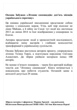 Зібрала матеріал і оформила: Марина Хромей – зав.шкільною
бібліотекою Виноградівської ЗОШ І-ІІІст №3 імю Жигмонда Перені
Оксана Забужко «Літопис самовидців: дев’ять місяців
українського спротиву»
Ця книжка української письменниці представляє собою
хроніку з соціальних мереж. Утім, цей твір охоплює не
лише Майдан, а й війну на Сході: тут події від листопада
2013 до липня 2014 та їхнє відображення у соцмережах та
блогах.
Авторка представляє події в хронологічній послідовності,
відбиваючи зміну настроїв і глибинні психологічні
трансформації в українському суспільстві.
Оксана Забужко виступила автором проекту, упорядкувала
літопис Тетяна Терен, а підготувала передмову Світлана
Алексієвич. До збірки увійшли матеріали понад 100
авторів.
Не менше п’ятисот поширень – таким був критерій відбору
текстів для "Літопису самовидців". Книга починається з
повідомлень про побиття студентів. Останній запис в
антології датується 29 липня.
 