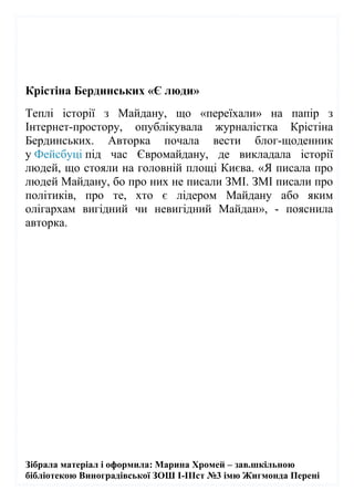 Зібрала матеріал і оформила: Марина Хромей – зав.шкільною
бібліотекою Виноградівської ЗОШ І-ІІІст №3 імю Жигмонда Перені
Крістіна Бердинських «Є люди»
Теплі історії з Майдану, що «переїхали» на папір з
Інтернет-простору, опублікувала журналістка Крістіна
Бердинських. Авторка почала вести блог-щоденник
у Фейсбуці під час Євромайдану, де викладала історії
людей, що стояли на головній площі Києва. «Я писала про
людей Майдану, бо про них не писали ЗМІ. ЗМІ писали про
політиків, про те, хто є лідером Майдану або яким
олігархам вигідний чи невигідний Майдан», - пояснила
авторка.
 