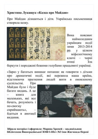 Зібрала матеріал і оформила: Марина Хромей – зав.шкільною
бібліотекою Виноградівської ЗОШ І-ІІІст №3 імю Жигмонда Перені
Христина Лукащук «Казка про Майдан»
Про Майдан дізнаються і діти. Українська письменниця
створила казку.
Вона пояснює
наймолодшим
українцям події
зими 2013-2014
рр. у цілком
міфологічному
ключі – чорні
птиці Зла
беркути і породжені божими голубами працьовиті українці.
«Зараз у багатьох виникає питання: як говорити з дітьми
про драматичні події, які пережила наша країна,
відстоюючи прагнення людей жити в оновленому
суспільстві. Про
Майдан було і буде
багато видань. А це
– книга для
маленьких, які все
бачать, розуміють і
по-своєму
сприймають», –
йдеться в анотації
видання.
 