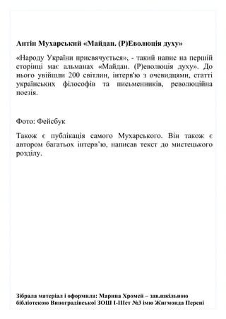 Зібрала матеріал і оформила: Марина Хромей – зав.шкільною
бібліотекою Виноградівської ЗОШ І-ІІІст №3 імю Жигмонда Перені
Антін Мухарський «Майдан. (Р)Еволюція духу»
«Народу України присвячується», - такий напис на першій
сторінці має альманах «Майдан. (Р)еволюція духу». До
нього увійшли 200 світлин, інтерв'ю з очевидцями, статті
українських філософів та письменників, революційна
поезія.
Фото: Фейсбук
Також є публікація самого Мухарського. Він також є
автором багатьох інтерв’ю, написав текст до мистецького
розділу.
 
