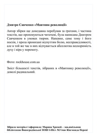 Зібрала матеріал і оформила: Марина Хромей – зав.шкільною
бібліотекою Виноградівської ЗОШ І-ІІІст №3 імю Жигмонда Перені
Дмитро Савченко «Маятник революції»
Автор збірки ще донедавна перебував за ґратами, і частина
текстів, що пропонуються читачеві, була написана Дмитром
Савченком в умовах тюрми. Напевно, саме тому і його
поезія, і проза пронизані відчуттям болю, несправедливості,
але в той же час в них відчувається абсолютна нескоримість
духу і віра у перемогу.
Фото: rockhouse.com.ua
Зміст більшості текстів, зібраних в «Маятнику революції»,
доволі радикальний.
 