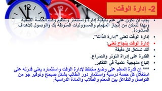 2
-
‫إدارة‬
‫الوقت‬
:
•
‫يجب‬
‫الص‬ ‫الحصة‬ ‫وقت‬ ‫وتنظيم‬ ‫واستثمار‬ ‫إدارة‬ ‫بكيفية‬ ‫علم‬ ‫على‬ ‫تكون‬ ‫أن‬
‫فية‬
‫لالهداف‬ ‫والوصول‬ ‫بك‬ ‫المنوطة‬ ‫والمسؤوليات‬ ‫المهمام‬ ‫إنجاز‬ ‫من‬ ‫تتمكن‬ ‫وبهذا‬
‫المنشودة‬
.
•
‫تعني‬ ‫الوقت‬ ‫إدارة‬
"
‫الذات‬ ‫إدارة‬
."
•
‫تعني‬ ‫بنجاح‬ ‫الوقت‬ ‫إدارة‬
:
•
‫كل‬ ‫تستغل‬ ‫أنك‬
‫دقيقة‬
•
‫والصراع‬ ‫التوتر‬ ‫إدراة‬ ‫على‬ ‫القدرة‬
.
•
‫التفكير‬ ‫في‬ ‫علمية‬ ‫منهجية‬ ‫إتباع‬
.
•
***
‫ع‬ ‫قدرته‬ ‫يعني‬ ‫واستثماره‬ ‫الوقت‬ ‫إلدارة‬ ‫مخطط‬ ‫وضع‬ ‫على‬ ‫المعلم‬ ‫قدرة‬ ‫إن‬
‫لى‬
‫جو‬ ‫وتوفير‬ ‫صيحح‬ ‫بشكل‬ ‫الطالب‬ ‫دور‬ ‫واستثمار‬ ‫درسية‬ ‫حصة‬ ‫كل‬ ‫استغالل‬
‫من‬
‫الدراسية‬ ‫والمادة‬ ‫والطالب‬ ‫المعلم‬ ‫بين‬ ‫والتفاعل‬ ‫التواصل‬
.
 