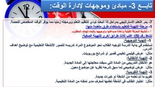 ‫تابـــع‬
3
-
‫إلدارة‬ ‫وموجهات‬ ‫مبادئ‬
‫الوقت‬
:
7
-
‫المخصص‬ ‫الوقت‬ ‫يوفر‬ ‫مما‬ ‫زمنيا‬ ‫وبرمجته‬ ‫التعلم‬ ‫لتنظيم‬ ‫تودي‬ ‫اتبعت‬ ‫إذا‬ ‫بمراحل‬ ‫االستراتيجي‬ ‫التعلم‬ ‫يمر‬
‫للحصة‬
.
1
-
‫منها‬ ‫متعددة‬ ‫طرق‬ ‫باستخدام‬ ‫للتعليم‬ ‫التهيئة‬ ‫مرحلة‬
:
‫أ‬
–
‫المطلوب‬ ‫الهدف‬ ‫باتجاه‬ ‫وتوجيهها‬ ‫صياغتها‬ ‫وإعادة‬ ‫القبلية‬ ‫المعرفة‬ ‫تنشيط‬
.
‫رقم‬ ‫نشاط‬
(
5
:)
‫الصفية‬ ‫للتهيئة‬ ‫أخرى‬ ‫طرائق‬ ‫ثالث‬ ‫اكتب‬
:
1
-
‫التهئية‬
‫التوجيهية‬
:
‫توض‬ ‫مع‬ ‫التعليمية‬ ‫األنشطة‬ ‫لتصور‬ ‫تدريسه‬ ‫المراد‬ ‫الموضوع‬ ‫نحو‬ ‫الطالب‬ ‫لتوجيه‬ ‫الدرسة‬ ‫بداية‬ ‫في‬ ‫تستخدم‬
‫أهداف‬ ‫يح‬
‫الدرس‬
.
‫مثال‬
:
‫بوربوينت‬ ‫شرائح‬ ‫أو‬ ‫قصير‬ ‫تعليمي‬ ‫فيليمي‬ ‫عرض‬
.
2
-
‫االنتقالية‬ ‫التهيئة‬
:
‫الجديدة‬ ‫المادة‬ ‫إلى‬ ‫معالجتها‬ ‫سبقت‬ ‫التي‬ ‫المادة‬ ‫من‬ ‫التدريجي‬ ‫االنتقال‬ ‫هو‬
.
‫مثال‬
:
‫معين‬ ‫موضوع‬ ‫عن‬ ‫نظريا‬ ‫شرحه‬ ‫سبق‬ ‫لما‬ ‫توضيحي‬ ‫عرض‬
.
3
-
‫التقويمية‬ ‫التهيئة‬
:
‫جديدة‬ ‫خبرات‬ ‫أو‬ ‫أنشطة‬ ‫من‬ ‫تعلمه‬ ‫تم‬ ‫ما‬ ‫تقويم‬
.
‫مثال‬
:
‫التعليمية‬ ‫المادة‬ ‫من‬ ‫تمكنه‬ ‫مدى‬ ‫لمعرف‬ ‫تعلمها‬ ‫أنشطة‬ ‫في‬ ‫الطالب‬ ‫اختبار‬
.
 