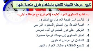 ‫تابع‬
:
‫مرحلة‬
‫متعدد‬ ‫طرق‬ ‫باستخدام‬ ‫للتعليم‬ ‫التهيئة‬
‫منها‬ ‫ة‬
:
‫ب‬
-
‫تعليمه‬ ‫المراد‬ ‫المحتوي‬ ‫تقديم‬
(
‫العرض‬
)
‫يلي‬ ‫ما‬ ‫مرعاة‬ ‫مع‬
:
-
.1
‫المحتوى‬ ‫مع‬ ‫العرض‬ ‫استراتيجية‬ ‫تناسب‬
.
.2
‫الدراسي‬ ‫والمحتوى‬ ‫المتعلم‬ ‫بين‬ ‫التفاعل‬ ‫أهمية‬
.
.3
‫العرض‬ ‫أثناء‬ ‫في‬ ‫المتعلم‬ ‫دور‬ ‫على‬ ‫التركيز‬
.
.4
‫صغيرة‬ ‫فرعية‬ ‫مهمات‬ ‫إلى‬ ‫المحتوى‬ ‫تحليل‬
.
.5
‫المحتوى‬ ‫عرض‬ ‫في‬ ‫التسلسل‬
.
.6
‫والفهم‬ ‫الحوار‬ ‫وعمليات‬ ‫المناقشة‬ ‫تشجيع‬
.
 