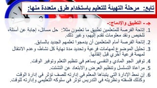 ‫تابع‬
:
‫مرحلة‬
‫متعدد‬ ‫طرق‬ ‫باستخدام‬ ‫للتعليم‬ ‫التهيئة‬
‫منها‬ ‫ة‬
:
‫جـ‬
-
‫واإلدماج‬ ‫التطبيق‬
:
-
.1
‫إتاحة‬
‫مثال‬ ‫تعلمون‬ ‫ما‬ ‫تطبيق‬ ‫للمتعلمين‬ ‫الفرصة‬
:
‫ع‬ ‫إجابة‬ ،‫مسائل‬ ‫حل‬
،‫أسئلة‬ ‫ن‬
‫ذلك‬ ‫وغير‬ ،‫إليهم‬ ‫تقدم‬ ‫معلومات‬ ‫ونقد‬ ‫تلخيص‬
.
.2
‫بالسابق‬ ‫الجديد‬ ‫تعلمهم‬ ‫يدمجوا‬ ‫أن‬ ‫المتعلمين‬ ‫أمام‬ ‫الفرصة‬ ‫إتاحة‬
.
.3
‫االنتق‬ ‫وعدم‬ ،‫نشاط‬ ‫كل‬ ‫نهاية‬ ‫مدة‬ ‫وتحديد‬ ‫فرعية‬ ‫لمهامات‬ ‫الموضوع‬ ‫تحليل‬
‫ال‬
‫إتقانها‬ ‫قبل‬ ‫آخري‬ ‫فرعية‬ ‫لمهمة‬
.
.4
‫الوقت‬ ‫وتوفير‬ ‫التعلم‬ ‫تنظيم‬ ‫في‬ ‫يساهم‬ ‫والنفسي‬ ‫المادي‬ ‫الجو‬ ‫توفير‬
.
.5
‫التشتت‬ ‫عن‬ ‫واالبتعاد‬ ‫العرض‬ ‫وتنظيم‬ ‫التسلسل‬ ‫مراعاة‬
.
.6
‫ال‬ ‫إدارة‬ ‫في‬ ‫تؤثر‬ ‫للصف‬ ‫إدارته‬ ‫في‬ ‫المعلم‬ ‫يتبناها‬ ‫التي‬ ‫اإلدارة‬ ‫نمط‬ ‫إن‬
‫وقت‬
‫و‬ ‫التعليمي‬ ‫سلوكه‬ ‫في‬ ‫تؤثر‬ ‫التدريس‬ ‫في‬ ‫ونظريته‬ ‫فلسفته‬ ‫وكذلك‬
‫للوقت‬ ‫إدارته‬
.
 