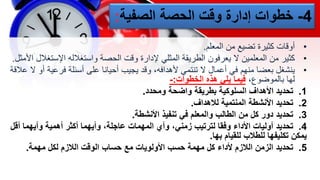 4
-
‫الصفية‬ ‫الحصة‬ ‫وقت‬ ‫إدارة‬ ‫خطوات‬
:
•
‫من‬ ‫تضيع‬ ‫كثيرة‬ ‫أوقات‬
‫المعلم‬
.
•
‫كثير‬
‫اإلست‬ ‫واستغالله‬ ‫الحصة‬ ‫وقت‬ ‫إلدارة‬ ‫المثلي‬ ‫الطريقة‬ ‫يعرفون‬ ‫ال‬ ‫المعلمين‬ ‫من‬
‫غالل‬
‫األمثل‬
.
•
‫في‬ ‫منهم‬ ‫بعضا‬ ‫ينشغل‬
‫فرعي‬ ‫أسئلة‬ ‫على‬ ‫أحيانا‬ ‫يجيب‬ ‫وقد‬ ،‫ألهدافه‬ ‫تنتمي‬ ‫ال‬ ‫أعمال‬
‫عالقة‬ ‫ال‬ ‫أو‬ ‫ة‬
،‫بالموضوع‬ ‫لها‬
‫هذه‬ ‫يلي‬ ‫فيما‬
‫الخطوات‬
:
-
1
.
‫تحديد‬
‫ومحدد‬ ‫واضحة‬ ‫بطريقة‬ ‫السلوكية‬ ‫األهداف‬
.
2
.
‫تحديد‬
‫لالهداف‬ ‫المنتمية‬ ‫األنشطة‬
.
3
.
‫تحديد‬
‫األنشطة‬ ‫تنفيذ‬ ‫في‬ ‫والمعلم‬ ‫الطالب‬ ‫من‬ ‫كل‬ ‫دور‬
.
4
.
‫تحديد‬
‫أ‬ ‫وأيهما‬ ‫أهمية‬ ‫أكثر‬ ‫وأيهما‬ ،‫عاجلة‬ ‫المهمات‬ ‫وأي‬ ،‫زمني‬ ‫لترتيب‬ ‫وفقا‬ ‫األداء‬ ‫أوليات‬
‫قل‬
‫بها‬ ‫للقيام‬ ‫للطالب‬ ‫تكليفها‬ ‫يمكن‬
.
5
.
‫تحديد‬
‫مهمة‬ ‫لكل‬ ‫الالزم‬ ‫الوقت‬ ‫حساب‬ ‫مع‬ ‫األولويات‬ ‫حسب‬ ‫مهمة‬ ‫كل‬ ‫ألداء‬ ‫الالزم‬ ‫الزمن‬
.
 