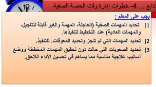 ‫تابع‬
...
4
-
‫خطوات‬
‫الحصة‬ ‫وقت‬ ‫إدارة‬
‫الصفية‬
‫المعلم‬ ‫على‬ ‫يجب‬
:
(1
‫الصفية‬ ‫المهمات‬ ‫تحديد‬
(
،‫للتأجيل‬ ‫قابلة‬ ‫والغير‬ ‫المهمة‬ ،‫العاجلة‬
‫العادية‬ ‫والمهمات‬
)
‫لتنفيذها‬ ‫التخطيط‬ ‫عند‬
.
(2
‫المعوقات‬ ‫وتحديد‬ ‫تنجز‬ ‫لم‬ ‫التي‬ ‫المهمات‬ ‫تحديد‬
.
‫للتنفيذ‬
.
(3
‫ووضع‬ ‫المخططة‬ ‫المهمات‬ ‫تحقيق‬ ‫دون‬ ‫حالت‬ ‫التي‬ ‫الصعوبات‬ ‫تحديد‬
‫الالحق‬ ‫األداء‬ ‫تحسين‬ ‫في‬ ‫يساهم‬ ‫مما‬ ‫مناسبة‬ ‫عالجية‬ ‫أساليب‬
.
 