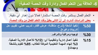 6
-
‫الص‬ ‫الحصة‬ ‫وقت‬ ‫وإدارة‬ ‫الفعال‬ ‫التعلم‬ ‫بين‬ ‫العالقة‬
‫فية‬
:
•
‫د‬ ‫أي‬ ‫إهدار‬ ‫دون‬ ‫فعاال‬ ‫استثمارا‬ ‫الحصة‬ ‫وقت‬ ‫يستثمر‬ ‫الفعال‬ ‫التعلم‬
‫قيقة‬
.
•
‫الحصة‬ ‫وقت‬ ‫من‬ ‫الفعال‬ ‫التعلم‬ ‫وقت‬ ‫يطيل‬ ‫التالي‬ ‫أن‬ ‫إلى‬ ‫أشارت‬ ‫الدراسات‬ ‫بعض‬
:
‫أنشطة‬ ‫تنفيذ‬
(
‫تقويم‬ ،‫عملي‬ ‫تدريب‬ ،‫أفكار‬ ‫عرض‬ ،‫مناقشة‬ ،‫شرح‬
‫حل‬ ،
‫وغيره‬ ‫تدريبات‬
.)
50
%
‫وإشراف‬ ‫ومراقبة‬ ‫توجيه‬
. 30
%
‫أي‬ ‫وتنظيمية‬ ‫إدارية‬ ‫أعمال‬ ‫تنفيذ‬
( :
12
%
،‫الصفية‬ ‫اإلدارية‬ ‫لألعمال‬
3
%
،‫للطالب‬ ‫الموكلة‬ ‫التعليمية‬ ‫المهمة‬ ‫إنهاء‬
85
%
‫بأنشطة‬ ‫للقيام‬
‫ومهمات‬
)
15
%
 