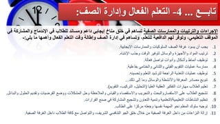 ‫اإلجراءات‬
‫والترتيبات‬
‫والممارسات‬
‫الصفية‬
‫تساهم‬
‫في‬
‫خلق‬
‫مناخ‬
‫إيجابي‬
‫داعم‬
‫ومساند‬
‫للطالب‬
‫في‬
‫اإلندماج‬
‫والم‬
‫شاركة‬
‫في‬
‫الموقف‬
،‫التعليمي‬
‫وتوفر‬
‫لهم‬
‫الدافعية‬
،‫للتعلم‬
‫وتساهم‬
‫في‬
‫إدارة‬
‫الصف‬
‫وإطالة‬
‫وقت‬
‫التعلم‬
‫الفعال‬
‫وأهمها‬
‫ما‬
‫يل‬
‫ي‬
:
-
.1
‫اإليجابية‬ ‫والممارسات‬ ‫السلوكيات‬ ‫الصف‬ ‫غرفة‬ ‫يسود‬ ‫أن‬ ‫يجب‬
.
.2
‫اإلنتباه‬ ‫وجذب‬ ‫الوقت‬ ‫لتوفير‬ ‫والوسائل‬ ‫واألجهزة‬ ‫المواد‬ ‫ترتيب‬
.
.3
‫فعالة‬ ‫تواصل‬ ‫وأدوات‬ ‫وأشكال‬ ‫أنماط‬ ‫توظيف‬
.
.4
‫القبلي‬ ‫التقويم‬ ‫عمليات‬ ‫ممارسة‬
‫والثنائي‬
‫بفاعلية‬ ‫والختامي‬
.
.5
‫توظيف‬
‫وتحسينه‬ ‫التعلم‬ ‫لترشيد‬ ‫الراجعة‬ ‫التغذية‬ ‫عمليات‬
.
.6
‫ذلك‬ ‫إلى‬ ‫وما‬ ‫والوسائل‬ ‫واألنشطة‬ ‫المعرفة‬ ‫مصادر‬ ‫تنويع‬
...
.7
‫العليا‬ ‫العقلية‬ ‫التفكير‬ ‫مهارات‬ ‫الطالب‬ ‫تعليم‬
(
‫التقويم‬ ،‫التركيب‬ ،‫التحليل‬
.)
.8
‫وتقد‬ ‫الفرضيات‬ ‫ووضع‬ ‫المشكالت‬ ‫وحل‬ ‫والمالحظة‬ ‫والقياس‬ ‫واالستقصاء‬ ‫والتجريب‬ ‫االستفساروالبحث‬ ‫على‬ ‫الطالب‬ ‫تشجيع‬
‫والبدائل‬ ‫الحلول‬ ‫يم‬
.
.9
‫التعليمية‬ ‫النشاطات‬ ‫تنظيم‬
/
‫القرارات‬ ‫صنع‬ ‫في‬ ‫المشاركة‬ ‫وتشجيع‬ ‫التعاون‬ ‫وتنمية‬ ‫التعلمية‬
.
.10
‫الطالب‬ ‫على‬ ‫مركزا‬ ‫وجعله‬ ‫نفسها‬ ‫المهمة‬ ‫نحو‬ ‫المعلم‬ ‫سلوك‬ ‫توجيه‬
.
.11
‫الصفي‬ ‫الغرفة‬ ‫داخل‬ ‫الطالب‬ ‫كافة‬ ‫مع‬ ‫والتواصل‬ ،‫الشريف‬ ‫التنافسي‬ ‫الجو‬ ‫خلق‬ ‫خالل‬ ‫من‬ ‫الصفية‬ ‫الغرفة‬ ‫داخل‬ ‫من‬ ‫النزاعات‬ ‫إزالة‬
‫ة‬
.
‫تابـــع‬
...
4
-
‫الصف‬ ‫وإدارة‬ ‫الفعال‬ ‫التعلم‬
:
 