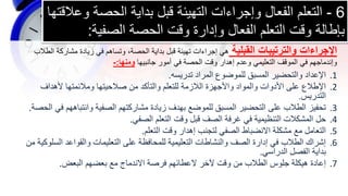 6
-
‫الحصة‬ ‫بداية‬ ‫قبل‬ ‫التهيئة‬ ‫وإجراءات‬ ‫الفعال‬ ‫التعلم‬
‫وعالقتها‬
‫الصفية‬ ‫الحصة‬ ‫وقت‬ ‫وإدارة‬ ‫الفعال‬ ‫التعلم‬ ‫وقت‬ ‫بإطالة‬
:
.1
‫تدريسه‬ ‫المراد‬ ‫للموضوع‬ ‫المسبق‬ ‫والتحضير‬ ‫اإلعداد‬
.
.2
‫ألهداف‬ ‫ومالئمتها‬ ‫صالحيتها‬ ‫من‬ ‫والتأكد‬ ‫للتعلم‬ ‫الالزمة‬ ‫واألجهزة‬ ‫والمواد‬ ‫األدوات‬ ‫على‬ ‫اإلطالع‬
‫التدريس‬
.
.3
‫ف‬ ‫وانتباههم‬ ‫الصفية‬ ‫مشاركتهم‬ ‫زيادة‬ ‫بهدف‬ ‫للموضع‬ ‫المسبق‬ ‫التحضير‬ ‫على‬ ‫الطالب‬ ‫تحفيز‬
‫الحصة‬ ‫ي‬
.
.4
‫الصفي‬ ‫التعلم‬ ‫وقت‬ ‫قبل‬ ‫الصف‬ ‫غرفة‬ ‫في‬ ‫التنظيمية‬ ‫المشكالت‬ ‫حل‬
.
.5
‫التعلم‬ ‫وقت‬ ‫إهدار‬ ‫لتجنب‬ ‫الصفي‬ ‫االنضباط‬ ‫مشكلة‬ ‫مع‬ ‫التعامل‬
.
.6
‫الس‬ ‫والقواعد‬ ‫التعليمات‬ ‫على‬ ‫للمحافظة‬ ‫التعليمية‬ ‫والنشاطات‬ ‫الصف‬ ‫إدارة‬ ‫في‬ ‫الطالب‬ ‫إشراك‬
‫من‬ ‫لوكية‬
‫الدراسي‬ ‫الفصل‬ ‫بداية‬
.
.7
‫البعض‬ ‫بعضهم‬ ‫مع‬ ‫االندماج‬ ‫فرصة‬ ‫العطائهم‬ ‫آلخر‬ ‫وقت‬ ‫من‬ ‫الطالب‬ ‫جلوس‬ ‫هيكلة‬ ‫إعادة‬
.
‫القبلية‬ ‫والترتيبات‬ ‫اإلجراءات‬
‫الطالب‬ ‫مشاركة‬ ‫زيادة‬ ‫في‬ ‫وتساهم‬ ،‫الحصة‬ ‫بداية‬ ‫قبل‬ ‫تهيئة‬ ‫إجراءات‬ ‫هي‬
‫جانبيها‬ ‫أمور‬ ‫في‬ ‫الحصة‬ ‫وقت‬ ‫إهدار‬ ‫وعدم‬ ‫التعليمي‬ ‫الموقف‬ ‫في‬ ‫وإندماجهم‬
‫ومنها‬
:
-
 