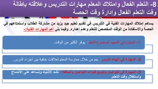 8
-
‫بإطال‬ ‫وعالقته‬ ‫التدريس‬ ‫مهارات‬ ‫المعلم‬ ‫وامتالك‬ ‫الفعال‬ ‫التعلم‬
‫ة‬
‫الحصة‬ ‫وقت‬ ‫وإدارة‬ ‫الفعال‬ ‫التعلم‬ ‫وقت‬
1
-
‫التعلم‬ ‫لموضوع‬ ‫التمهيد‬ ‫في‬ ‫المهارة‬
:
‫الوقت‬ ‫من‬ ‫الكثير‬ ‫يوفر‬
.
2
-
‫الدرس‬ ‫إنهاء‬ ‫في‬ ‫المهارة‬
:
‫الدرس‬ ‫أجزاء‬ ‫بين‬ ‫خافية‬ ‫لعالقات‬ ‫المعلم‬ ‫ممارسة‬ ‫خالل‬ ‫من‬ ‫يتم‬
.
3
-
‫وأنماطه‬ ‫التواصل‬ ‫قنوات‬ ‫وتنويع‬ ‫التواصل‬ ‫في‬ ‫المهارة‬
:
‫اال‬ ‫على‬ ‫وتساعد‬ ‫االنتباه‬ ‫تشد‬
‫ندماج‬
‫التعلم‬ ‫وقت‬ ‫واستغالل‬
.
‫يساهم‬
‫إمتالك‬
‫المهارات‬
‫الفنية‬
‫في‬
‫التدريس‬
‫في‬
‫تقديم‬
‫تعليم‬
‫جيد‬
‫يزيد‬
‫من‬
‫مشاركة‬
‫الطالب‬
‫واست‬
‫متاعهم‬
‫في‬
‫الحصة‬
‫واالستفادة‬
‫من‬
‫الوقت‬
‫المخصص‬
‫للتعلم‬
‫وعدم‬
‫إهداره‬
.
‫وفيما‬
‫يلي‬
‫أهم‬
‫المهارات‬
‫الفنية‬
:
-
 