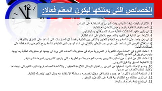 ‫الخصائص‬
‫المعلم‬ ‫ليكون‬ ‫يمتلكها‬ ‫التي‬
‫فعاال‬
:
1
.
‫بالوقت‬ ‫االلتزام‬
(
‫الدرس‬ ‫ووقت‬ ‫الدوام‬ ‫وقت‬
)
‫الدوام‬ ‫على‬ ‫والمواظبة‬
.
2
.
‫الطلبة‬ ‫مع‬ ‫التعامل‬ ‫في‬ ‫والوضوح‬ ‫والشفافية‬ ‫المصداقية‬
.
3
.
‫وسلوكياتهم‬ ‫لتصرفاتهم‬ ً‫ا‬‫مدرك‬ ‫الطلبة‬ ‫لمشكالت‬ ً‫ا‬‫متفهم‬ ‫يكون‬ ‫ان‬
.
4
.
‫الطلبة‬ ‫اداء‬ ‫على‬ ‫والحكم‬ ‫والتصحيح‬ ‫التقييم‬ ‫في‬ ‫الذاتية‬ ‫عن‬ ‫االبتعاد‬
.
5
.
‫و‬ ‫التمزق‬ ‫على‬ ‫تساعد‬ ‫التي‬ ‫الممارسات‬ ‫كل‬ ً‫ا‬‫رافض‬ ‫الطلبة‬ ‫بين‬ ‫والتأخي‬ ‫والتعاون‬ ‫الحبة‬ ‫روح‬ ‫اشاعة‬ ‫على‬ ً‫ا‬‫جاهد‬ ‫يعل‬ ‫ان‬
‫التفرقة‬
.
6
.
‫والمحاف‬ ‫الحرص‬ ‫روح‬ ‫واشاعة‬ ‫الطلبة‬ ‫لدى‬ ‫الواجب‬ ‫اداء‬ ‫في‬ ‫والتفاني‬ ‫الوطن‬ ‫حب‬ ‫غرس‬ ‫على‬ ‫تساعد‬ ‫التي‬ ‫الفرص‬ ‫استغالل‬
‫على‬ ‫ظة‬
‫العامة‬ ‫الممتلكات‬
.
7
.
‫مستوي‬ ‫او‬ ‫يقيسها‬ ‫ان‬ ‫يريد‬ ‫التي‬ ‫االهداف‬ ‫مستويات‬ ‫في‬ ‫سواء‬ ‫التحريرية‬ ‫او‬ ‫الشفوية‬ ‫سواء‬ ‫االسئلة‬ ‫في‬ ‫التنوع‬ ‫اعتماد‬
‫يوجد‬ ‫وما‬ ‫الطلبة‬ ‫ات‬
‫والتفكير‬ ‫النضج‬ ‫في‬ ‫فروق‬ ‫من‬ ‫بينهم‬
.
8
.
‫الدراسية‬ ‫والمرحلة‬ ‫التدريس‬ ‫فيها‬ ‫يتم‬ ‫التي‬ ‫والظروف‬ ‫الموضوعات‬ ‫بحسب‬ ‫التدريس‬ ‫أساليب‬ ‫من‬ ‫اسلوب‬ ‫من‬ ‫أكثر‬ ‫أعتماد‬
.
9
.
‫للدروس‬ ‫والدقيق‬ ‫المسبق‬ ‫التخطيط‬
.
10
.
‫الدرس‬ ‫من‬ ‫تحقيقها‬ ‫المراد‬ ‫االهداف‬ ‫وضع‬
,
‫لتحقيقها‬ ‫الالزمة‬ ‫الوسائل‬ ‫واختيار‬
,
‫المصاحبة‬ ‫واألنشطة‬
,
‫التقيي‬ ‫واساليب‬
‫سيعتمدها‬ ‫اتي‬ ‫م‬
‫عدمها‬ ‫من‬ ‫االهداف‬ ‫تحقق‬ ‫الختبار‬
.
11
.
‫للطلبة‬ ‫إليصاله‬ ‫الجهد‬ ‫وبذل‬ ‫منه‬ ‫االستفادة‬ ‫ومحاولة‬ ‫تخصصه‬ ‫مجال‬ ‫في‬ ‫وخاصة‬ ‫جديد‬ ‫هو‬ ‫ما‬ ‫لكل‬ ‫المستمرة‬ ‫المتابعة‬
.
12
.
‫والتحفيز‬ ‫التفاعل‬ ‫على‬ ‫قائمة‬ ‫ودية‬ ‫الطلبة‬ ‫مع‬ ‫عالقاته‬ ‫تكون‬ ‫ان‬
.
13
.
‫وسليمة‬ ‫واضحة‬ ‫بلغة‬ ‫يتمتع‬ ‫أن‬
.
 