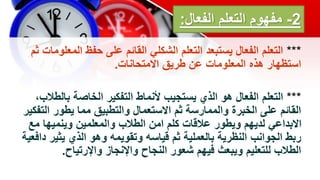 2
-
‫الفعال‬ ‫التعلم‬ ‫مفهوم‬
:
***
‫الم‬ ‫حفظ‬ ‫على‬ ‫القائم‬ ‫الشكلي‬ ‫التعلم‬ ‫يستبعد‬ ‫الفعال‬ ‫التعلم‬
‫ثم‬ ‫علومات‬
‫االمتحانات‬ ‫طريق‬ ‫عن‬ ‫المعلومات‬ ‫هذه‬ ‫استظهار‬
.
***
‫بال‬ ‫الخاصة‬ ‫التفكير‬ ‫ألنماط‬ ‫يستجيب‬ ‫الذي‬ ‫هو‬ ‫الفعال‬ ‫التعلم‬
،‫طالب‬
‫ال‬ ‫يطور‬ ‫مما‬ ‫والتطبيق‬ ‫االستعمال‬ ‫ثم‬ ‫والممارسة‬ ‫الخبرة‬ ‫على‬ ‫القائم‬
‫تفكير‬
‫م‬ ‫وينميها‬ ‫والمعلمين‬ ‫الطالب‬ ‫امن‬ ‫كلم‬ ‫عالقات‬ ‫ويطور‬ ‫لديهم‬ ‫االبداعي‬
‫ع‬
‫يثي‬ ‫الذي‬ ‫وهو‬ ‫وتقويمه‬ ‫قياسه‬ ‫ثم‬ ‫بالعملية‬ ‫النظرية‬ ‫الجوانب‬ ‫ربط‬
‫دافعية‬ ‫ر‬
‫واإلرتياح‬ ‫واإلنجاز‬ ‫النجاح‬ ‫شعور‬ ‫فيهم‬ ‫ويبعث‬ ‫للتعليم‬ ‫الطالب‬
.
 