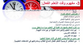 3
-
‫الفع‬ ‫التعلم‬ ‫وقت‬ ‫مفهوم‬
‫ال‬
:
•
‫الفعال‬ ‫التعلم‬ ‫وقت‬
:
•
،‫التعليم‬ ‫نشاطات‬ ‫في‬ ‫ومندمجا‬ ‫مستغرقا‬ ‫المتعلم‬ ‫فيه‬ ‫يكون‬ ‫الذي‬ ‫الوقت‬ ‫هو‬
‫إعتب‬ ‫على‬ ‫الوقت‬ ‫هذا‬ ‫قصر‬ ‫أو‬ ‫طول‬ ‫ويعتمد‬
‫ارات‬
‫أبرزها‬
:
‫أ‬
-
‫نفسه‬ ‫المتعلم‬ ‫خصائص‬
:
•
‫مدى‬
‫للتعلم‬ ‫استعداده‬
.
•
‫مدى‬
‫للتعلم‬ ‫الدافعية‬ ‫توفر‬
.
•
‫مدى‬
‫واإلجتماعية‬ ‫النفسية‬ ‫حاجاته‬ ‫اشباع‬
.
•
‫مدى‬
‫النمائية‬ ‫خصائصه‬ ‫مراعاة‬
.
‫ب‬
-
‫بــــ‬ ‫يتعلق‬ ‫ما‬ ‫سواء‬ ‫التعليم‬ ‫في‬ ‫الفنية‬ ‫بالمهارات‬ ‫المعلم‬ ‫إلتزم‬
:
-
•
‫التعليم‬ ‫إجراءات‬
(
‫التهيئة‬ ‫إجراءات‬ ‫أو‬ ‫القبلية‬ ‫اإلجراءات‬
.
•
‫التدريس‬ ‫نشاطات‬
•
‫مهارات‬
‫التدريس‬
‫جـ‬
-
‫عملية‬ ‫أثناء‬ ‫في‬ ‫التعلم‬ ‫مبادئ‬ ‫مراعاة‬ ‫مدى‬
‫التعليم‬
:
•
‫من‬
‫التع‬ ‫النشاطات‬ ‫في‬ ‫ومشاركتهم‬ ‫الطالب‬ ‫إندماج‬ ‫الفعال‬ ‫للتعلم‬ ‫الرئيسية‬ ‫المظاهر‬
‫ليمية‬
.
 