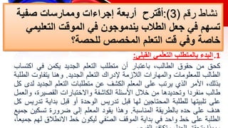 ‫رقم‬ ‫نشاط‬
(
3
:)
‫صفية‬ ‫وممارسات‬ ‫إجراءات‬ ‫أربعة‬ ‫أقترح‬
‫التعليمي‬ ‫الموقت‬ ‫في‬ ‫يندموجون‬ ‫الطالب‬ ‫جعل‬ ‫في‬ ‫تسهم‬
‫للحصة‬ ‫المخصص‬ ‫التعلم‬ ‫قت‬ ‫وفي‬ ‫خاصة‬
‫؟‬
.1
‫البدء‬
‫مي‬ّ‫ل‬‫التع‬ ‫بالمتطلب‬
‫القبلي‬
:
‫كحق‬
‫من‬
‫حقوق‬
،‫الطالب‬
‫باعتبار‬
‫أن‬
‫متطلب‬
‫التعلم‬
‫الجديد‬
‫يكمن‬
‫في‬
‫اكت‬
‫ساب‬
‫الطالب‬
‫للمعلومات‬
‫والمهارات‬
‫الالزمة‬
‫إلدراك‬
‫التعلم‬
‫الجديد‬
.
‫وهنا‬
‫يتفاوت‬
‫ا‬
‫لطلبة‬
،‫بذلك‬
‫األمر‬
‫الذي‬
‫يرتب‬
‫على‬
‫المعلم‬
‫الكشف‬
‫عن‬
‫متطلبات‬
‫التعلم‬
‫الجدي‬
‫د‬
‫لدى‬
‫كل‬
‫طالب‬
‫منفردا‬
‫وتحديدها‬
‫من‬
‫خالل‬
‫األسئلة‬
‫الكاشفة‬
‫واالختبارات‬
‫القصيرة‬
،
‫والعمل‬
‫على‬
‫تلبيتها‬
‫للطلبة‬
‫المحتاجين‬
‫لها‬
‫قبل‬
‫تدريس‬
‫الوحدة‬
‫أو‬
‫قبل‬
‫بداية‬
‫تدريس‬
‫كل‬
‫هدف‬
‫على‬
‫حده‬
‫بالطريقة‬
‫المناسبة‬
.
‫وهذا‬
‫يقود‬
‫المعلم‬
‫إلى‬
‫ضرورة‬
‫تسكين‬
‫ج‬
‫ميع‬
‫الطلبة‬
‫على‬
‫خط‬
‫واحد‬
‫في‬
‫بداية‬
‫الموقف‬
‫في‬ّ‫ص‬‫ال‬
‫ليكون‬
‫خط‬
‫االنطالق‬
‫ل‬
‫هم‬
،ً‫ا‬‫جميع‬
 