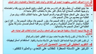 2
-
‫األنشطة‬ ‫تنفيذ‬ ‫وآليات‬ ‫التفاعل‬ ‫في‬ ‫الجديد‬ ‫بمفهومه‬ ‫التعلمي‬ ‫الموقف‬ ‫إدارة‬
‫والفعاليات‬
‫داخل‬
‫ف‬ّ‫ص‬‫ال‬
‫وخارجه‬
:
•
‫هذا‬
‫ت‬ ‫للمعلم‬ ‫وتتيح‬ ،‫م‬َ‫ل‬‫التع‬ ‫في‬ ‫وسرعته‬ ‫قدراته‬ ‫وفق‬ ‫م‬ّ‫يتعل‬ ‫أن‬ ‫للطالب‬ ‫يتيح‬
‫واهتماماته‬ ‫وقته‬ ‫وزيع‬
‫له‬ ‫حاجة‬ ‫األقل‬ ‫بالطالب‬ ‫مقارنة‬ ‫أكبر‬ ‫بشكل‬ ‫اليه‬ ‫المحتاج‬ ‫للطالب‬ ‫وتوجيهه‬
.
•
‫هذا‬
‫ح‬ ‫ويتم‬ ،‫لذلك‬ ‫الطالب‬ ‫حاجة‬ ‫على‬ ‫المبنية‬ ‫والدعم‬ ‫التوجيه‬ ‫عملية‬ ‫المعلم‬ ‫على‬ ‫يسهل‬
‫وار‬
‫المجموعات‬ ‫خالل‬ ‫من‬ ‫بعضهم‬ ‫مع‬ ‫الطلبة‬
.
•
‫تبرز‬
‫األدوار‬ ‫تبادل‬ ‫عملية‬
(
‫المجموعة‬ ‫مؤقت‬ ،‫المجموعة‬ ‫مقرر‬ ،‫المجموعة‬ ‫قائد‬
....
‫الخ‬
)
‫ب‬
‫ين‬
‫جمي‬ ‫مشاركة‬ ‫لضمان‬ ‫المعلم‬ ‫ومراقبة‬ ،‫النتاج‬ ‫وعرض‬ ،‫المطلوبة‬ ‫األعمال‬ ‫وإنجاز‬ ،‫الطلبة‬
‫ع‬
‫ونتاجاتها‬ ‫المجموعة‬ ‫أعمال‬ ‫في‬ ‫الطلبة‬
.
3
-
‫توجيه‬ ‫طريقة‬
‫عل‬ ‫اجابته‬ ‫قبل‬ ‫للطالب‬ ‫المتاح‬ ‫والزمن‬ ،‫المعلم‬ ‫قبل‬ ‫من‬ ‫طرحها‬ ‫وكيفية‬ ،‫األسئلة‬
‫ى‬
‫السؤال‬
.

‫تكون‬ ‫أن‬ ‫لألسئلة‬ ‫بد‬ ‫ال‬
(
‫والمركبة‬ ‫العليا‬ ‫التفكير‬ ‫مهارات‬ ‫تعتمد‬ ‫مفتوحة‬ ‫أسئلة‬
.)
•
‫وكافية‬ ‫مناسبة‬ ‫األسئلة‬ ‫على‬ ‫اإلجابة‬ ‫قبل‬ ‫المتاحة‬ ‫الزمنية‬ ‫الفترة‬ ‫تكون‬ ‫أن‬
.
‫استخدام‬
‫اس‬
‫ترايجيات‬
4
-
‫التقويم‬
‫الدراسي‬ ‫التحصيل‬ ‫تحسين‬ ‫في‬ ‫الحقيقي‬
:
•
‫للتفك‬ ‫والمثيرة‬ ،‫التحدي‬ ‫على‬ ‫للطالب‬ ‫المحفزة‬ ‫األسئلة‬ ‫على‬ ‫التركيز‬
،‫ير‬
 
