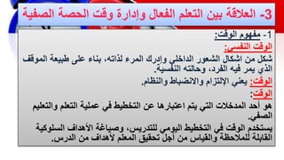 3
-
‫الحصة‬ ‫وقت‬ ‫وإدارة‬ ‫الفعال‬ ‫التعلم‬ ‫بين‬ ‫العالقة‬
‫ال‬
‫صفية‬
1
-
‫الوقت‬ ‫مفهوم‬
:
‫النفسي‬ ‫الوقت‬
:
‫الم‬ ‫طبيعة‬ ‫على‬ ‫بناء‬ ،‫لذاته‬ ‫المرء‬ ‫وإدرك‬ ‫الداخلي‬ ‫الشعور‬ ‫اشكال‬ ‫من‬ ‫شكل‬
‫وقف‬
،‫الفرد‬ ‫فيه‬ ‫يمر‬ ‫الذي‬
‫وحالته‬
‫النفسية‬
.
‫الوقت‬
:
‫يعني‬
‫اإللتزام‬
‫والنظام‬ ‫واالنضباط‬
.
‫الوقت‬
:
‫هو‬
‫والت‬ ‫التعلم‬ ‫عملية‬ ‫في‬ ‫التخطيط‬ ‫عن‬ ‫اعتبارها‬ ‫يتم‬ ‫التي‬ ‫المدخالت‬ ‫أحد‬
‫عليم‬
‫الصفي‬
.
‫يستخدم‬
‫السل‬ ‫األهداف‬ ‫وصياغة‬ ،‫للتدريس‬ ‫اليومي‬ ‫التخطيط‬ ‫في‬ ‫الوقت‬
‫وكية‬
‫الدرس‬ ‫من‬ ‫ألهداف‬ ‫المعلم‬ ‫تحقيق‬ ‫أجل‬ ‫من‬ ‫والقياس‬ ‫للمالحظة‬ ‫القابلة‬
.
 