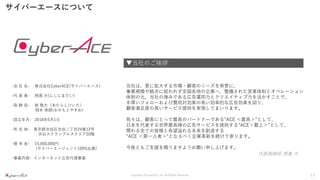 Copyright ©CyberACE, Inc. All Rights Reserved.
サイバーエースについて
-会 社 名- 株式会社CyberACE(サイバーエース)
-代 表 者- 西島 大(にしじまだい)
-取 締 役- 新 敬太（あたらしけいた）
岡本 保朗(おかもとやすお)
-設立年月- 2018年5月1日
-所 在 地- 東京都渋谷区渋谷二丁目24番12号
渋谷スクランブルスクエア20階
-資 本 金- 15,000,000円
(サイバーエージェント100%出資)
-事業内容- インターネット広告代理事業
▼当社のご挨拶
代表取締役 西島 大
当社は、更に拡大する市場・顧客のニーズを背景に、
事業規模や拠点に捉われず全国各地の企業へ、整備された営業体制とオペレーション
体制の元、当社の強みである広告運用力とクリエイティブ力を活かすことで、
手厚いフォローおよび費用対効果の高い効率的な広告効果を図り、
顧客満足度の高いサービス提供を実現してまいります。
我々は、顧客にとって最高のパートナーである”ACE ＜最高＞”として、
日本を代表する世界最高峰の広告サービスを提供する”ACE＜最上＞”として、
関わる全ての皆様と希望溢れる未来を創造する
”ACE ＜第一人者＞”となるべく企業革新を続けて参ります。
今後ともご支援を賜りますようお願い申し上げます。
17
 