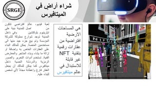 ‫في‬ ٍ
‫أراض‬ ‫شراء‬
‫الميتافيرس‬
‫المساحات‬ ‫هي‬
‫االرضية‬
‫من‬ ‫افتراضية‬
‫رقمية‬ ‫عقارات‬
‫بتقنية‬
NFT
‫قابلة‬ ‫غير‬
‫ف‬ ‫لالستبدال‬
‫ي‬
‫عالم‬
‫ميتافير‬
‫س‬
‫لعبة‬
،‫فيديو‬
‫عالم‬
‫افتراضي‬
‫تتك‬
‫ون‬
‫من‬
‫اصل‬
‫للمدينة‬
‫بنية‬
‫على‬
‫ايثرينيوم‬
‫بلوكتشين‬
‫وفي‬
‫داخل‬
‫المدينة‬
‫توجد‬
‫شوارع‬
‫مملوكة‬
‫للشركة‬
‫المؤسسة‬
‫وتم‬
‫بيع‬
‫جزء‬
‫جيد‬
‫منها‬
‫الى‬
‫مستخدمين‬
‫المنصة‬
.
‫يمكن‬
‫للمالك‬
‫الب‬
‫ناء‬
‫على‬
‫العقارات‬
‫الخاص‬
‫به‬
‫وإضافة‬
‫او‬
‫إزالة‬
‫ما‬
‫يشاء‬
‫وبناء‬
‫المتاجر‬
‫والمعارض‬
‫الفنية‬
.
‫تستخدم‬
‫أدوات‬
‫التحرير‬
‫وال‬
‫صور‬
‫الرمزية‬
‫والدردشة‬
‫النصية‬
‫داخل‬
‫ميتافيرس‬
‫كما‬
‫يمكن‬
‫للمالك‬
‫أن‬
‫يجع‬
‫ل‬
‫العقار‬
‫فارغ‬
ُ‫ه‬‫وإعطائ‬
ً‫ا‬‫مجان‬
‫ألي‬
‫شخ‬
‫ص‬
‫للبناء‬
‫عليه‬
.
 