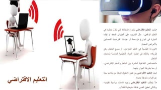 •
‫يتميز‬
‫التعليم‬
‫االفتراضي‬
‫بأجواء‬
‫المحاكاة‬
‫التي‬
‫تكون‬
‫خطرة‬
‫في‬
‫التعليم‬
،‫الواقعي‬
‫مثل‬
‫التدريب‬
‫على‬
‫الطيران‬
‫المعقد‬
‫أو‬
‫ق‬
‫يادة‬
‫السيارة‬
‫في‬
‫شوارع‬
‫مزدحمة‬
‫أو‬
‫عيادات‬
‫افتراضية‬
‫للمصاب‬
‫ين‬
‫باألمراض‬
‫المعدية‬
.
•
‫المرونة‬
‫القياسية‬
‫في‬
‫التعلم‬
،‫المتزامن‬
‫إذ‬
‫يسمع‬
‫المتعل‬
‫م‬
‫وفق‬
،‫ظروفه‬
‫وكذلك‬
‫في‬
‫اختيار‬
‫المواد‬
‫التعليمية‬
‫المناسبة‬
‫لح‬
‫اجات‬
‫المتعلم‬
.
•
‫الخصائص‬
‫التفاعلية‬
‫المثمرة‬
‫بين‬
‫المتعلم‬
‫والمعلم‬
‫اال‬
،‫فتراضي‬
‫أو‬
‫معا‬
‫بطريقة‬
‫الحوار‬
‫بينهما‬
.
•
‫يحد‬
‫التعليم‬
‫االفتراضي‬
‫من‬
‫هجرة‬
‫العقول‬
‫الشابة‬
‫من‬
‫بلد‬
‫انها‬
‫بحثا‬
‫عن‬
‫قنوات‬
‫معرفية‬
‫جديدة‬
.
•
‫ال‬
‫يتطلب‬
‫التعليم‬
‫االفتراضي‬
‫وجود‬
‫قاعات‬
‫دراسية‬
‫تقل‬
،‫يدية‬
‫وبالتالي‬
‫تحقيق‬
‫أقصى‬
‫طاقة‬
‫استيعابية‬
‫للطالب‬
.
‫االفتراض‬ ‫التعليم‬
‫ي‬
 