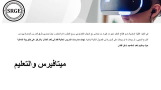 ‫والتعليم‬ ‫ميتافيرس‬
‫كبيرة‬ ‫تغييرات‬ ‫التعليم‬ ‫قطاع‬ ‫شهد‬ ،‫الماضية‬ ‫القليلة‬ ‫العقود‬ ‫في‬
.
‫طر‬ ‫بتحسين‬ ‫ًا‬‫ض‬‫أي‬ ‫المعلمون‬ ‫قام‬ ،‫التطور‬ ‫سريع‬ ‫التكنولوجي‬ ‫المجال‬ ‫مع‬ ‫يتماشى‬ ‫بما‬
‫من‬ ،‫بهم‬ ‫الخاصة‬ ‫التدريس‬ ‫ق‬
‫والرسومات‬ ‫الشفهي‬ ‫الشرح‬
/
‫الرقمية‬ ‫الذكية‬ ‫الفصول‬ ‫إلى‬ ‫السبورة‬ ‫على‬ ‫الرسومات‬
.
‫خ‬ ‫على‬ ‫والتركيز‬ ‫الطالب‬ ‫تعلم‬ ‫إلى‬ ‫فقط‬ ‫الحالية‬ ‫التدريس‬ ‫ممارسات‬ ‫تهدف‬
‫تفاعلية‬ ‫بيئة‬ ‫لق‬
‫أفضل‬ ‫بشكل‬ ‫المفاهيم‬ ‫تعلم‬ ‫يمكنهم‬ ‫حيث‬
.
 