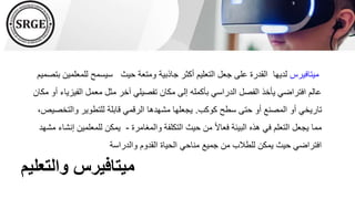 ‫والتعليم‬ ‫ميتافيرس‬
‫ميتافيرس‬
‫للمع‬ ‫سيسمح‬ ‫حيث‬ ‫ومتعة‬ ‫جاذبية‬ ‫أكثر‬ ‫التعليم‬ ‫جعل‬ ‫على‬ ‫القدرة‬ ‫لديها‬
‫بتصميم‬ ‫لمين‬
‫الفي‬ ‫معمل‬ ‫مثل‬ ‫آخر‬ ‫تفصيلي‬ ‫مكان‬ ‫إلى‬ ‫بأكمله‬ ‫الدراسي‬ ‫الفصل‬ ‫يأخذ‬ ‫افتراضي‬ ‫عالم‬
‫مكان‬ ‫أو‬ ‫زياء‬
‫كوكب‬ ‫سطح‬ ‫حتى‬ ‫أو‬ ‫المصنع‬ ‫أو‬ ‫تاريخي‬
.
‫والتخ‬ ‫للتطوير‬ ‫قابلة‬ ‫الرقمي‬ ‫مشهدها‬ ‫يجعلها‬
،‫صيص‬
‫والمغامرة‬ ‫التكلفة‬ ‫حيث‬ ‫من‬ ً‫ال‬‫فعا‬ ‫البيئة‬ ‫هذه‬ ‫في‬ ‫التعلم‬ ‫يجعل‬ ‫مما‬
-
‫للمعلمين‬ ‫يمكن‬
‫مشهد‬ ‫إنشاء‬
‫والدراسة‬ ‫القدوم‬ ‫الحياة‬ ‫مناحي‬ ‫جميع‬ ‫من‬ ‫للطالب‬ ‫يمكن‬ ‫حيث‬ ‫افتراضي‬
 