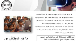 ‫الميتافيرس‬ ‫هو‬ ‫ما‬
‫وال‬ ‫اإلنترنت‬ ‫عبر‬ ‫األلعاب‬ ‫جوانب‬ ‫يدمج‬ ‫األبعاد‬ ‫ثالثي‬ ‫افتراضي‬ ‫عالم‬ ‫هو‬
‫وسائط‬
‫االفتراضي‬ ‫والواقع‬ ‫االجتماعية‬
(VR)
‫المعزز‬ ‫والواقع‬
(AR)
‫حيث‬ ‫مساحة‬ ‫إلنشاء‬
‫افتراضي‬ ‫بشكل‬ ‫التفاعل‬ ‫للمستخدمين‬ ‫يمكن‬
.
‫نش‬ ، ‫دائم‬ ‫بيئي‬ ‫نظام‬ ‫إنه‬
‫في‬ ، ‫ا‬ً‫م‬‫دائ‬ ‫ط‬
‫قيمة‬ ‫خدمات‬ ‫لتقديم‬ ‫الجغرافية‬ ‫الحدود‬ ‫قيود‬ ‫على‬ ‫يتغلب‬ ‫الفعلي‬ ‫الوقت‬
‫للمستخدمين‬
.
‫بطر‬ ‫خدمات‬ ‫لك‬ ‫يقدم‬ ‫أن‬ ‫الضخم‬ ‫االفتراضي‬ ‫العالم‬ ‫لهذا‬ ‫يمكن‬
‫بسيطة‬ ‫يقة‬
‫الحقيقي‬ ‫العالم‬ ‫في‬ ‫وممتعة‬
.
‫و‬ ‫االجتماعي‬ ‫والتواصل‬ ‫لأللعاب‬ ‫مساحة‬ ‫يوفر‬
‫الترفيه‬
‫المختلفة‬ ‫العمل‬ ‫وفرص‬ ‫والعمل‬ ‫والتعلم‬
.
‫وتصم‬ ‫بهم‬ ‫الخاصة‬ ‫الخبرات‬ ‫وتبادل‬ ‫إنشاء‬ ‫للطالب‬ ‫مكن‬
‫يم‬
‫التعل‬ ‫في‬ ‫والمرونة‬ ‫الحرية‬ ‫توسع‬ ‫التي‬ ‫التعلم‬ ‫خبرات‬
‫م‬
.
 