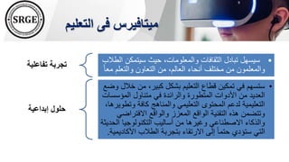 ‫التعليم‬ ‫فى‬ ‫ميتافيرس‬
‫تفاعلية‬ ‫تجربة‬
•
‫سيتمكن‬ ‫حيث‬ ،‫والمعلومات‬ ‫الثقافات‬ ‫تبادل‬ ‫سيسهل‬
‫الطالب‬
‫والتعلم‬ ‫التعاون‬ ‫من‬ ،‫العالم‬ ‫أنحاء‬ ‫مختلف‬ ‫من‬ ‫والمعلمون‬
ً‫ا‬‫مع‬
‫إبداعية‬ ‫حلول‬
•
‫خ‬ ‫من‬ ،‫كبير‬ ‫بشكل‬ ‫التعليم‬ ‫قطاع‬ ‫تمكين‬ ‫في‬ ‫ستسهم‬
‫وضع‬ ‫الل‬
‫المؤس‬ ‫متناول‬ ‫في‬ ‫والرائدة‬ ‫المتطورة‬ ‫األدوات‬ ‫من‬ ‫العديد‬
‫سات‬
‫وت‬ ‫كافة‬ ‫والمناهج‬ ‫التعليمي‬ ‫المحتوى‬ ‫لدعم‬ ‫التعليمية‬
،‫طويرها‬
‫االفتراض‬ ‫والواقع‬ ‫المعزز‬ ‫الواقع‬ ‫التقنية‬ ‫هذه‬ ‫وتتضمن‬
‫ي‬
‫ال‬ ‫التكنولوجيا‬ ‫أساليب‬ ‫من‬ ‫وغيرها‬ ‫االصطناعي‬ ‫والذكاء‬
‫حديثة‬
‫األ‬ ‫الطالب‬ ‫بتجربة‬ ‫االرتقاء‬ ‫إلى‬ ً‫ا‬‫حتم‬ ‫ستؤدي‬ ‫التي‬
‫كاديمية‬
.
 