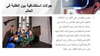 ‫في‬ ‫الطلبة‬ ‫بين‬ ‫استكشافية‬ ‫جوالت‬
‫العالم‬
•
‫اإلمكان‬ ‫من‬ ‫الكثير‬ ‫على‬ ‫ميتافيرس‬ ‫حتوي‬
‫ات‬
‫ف‬ ‫الذهاب‬ ‫من‬ ‫الطالب‬ ‫تمكن‬ ‫التي‬ ‫التعليمية‬
‫ي‬
‫مع‬ ‫المتاحف‬ ‫زيارة‬ ‫مثل‬ ،‫ميدانية‬ ‫رحالت‬
‫إلي‬ ‫العالم‬ ‫أنحاء‬ ‫جميع‬ ‫من‬ ‫أصدقائهم‬ ‫انضمام‬
،‫هم‬
‫االست‬ ‫تتيح‬ ‫االفتراضية‬ ‫الجوالت‬ ‫وتلك‬
‫كشاف‬
‫المواقع‬ ‫زيارة‬ ‫خالل‬ ‫من‬ ‫للطالب‬ ‫االفتراضي‬
‫ب‬ ‫زيارتها‬ ‫من‬ ‫يتمكنوا‬ ‫لن‬ ‫التي‬ ‫التاريخية‬
‫طريقة‬
‫عالية‬ ‫سفر‬ ‫تكاليف‬ ‫تكبد‬ ‫دون‬ ‫أخرى‬
.
 