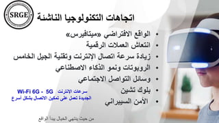 ‫الناشئة‬ ‫التكنولوجيا‬ ‫اتجاهات‬
•
‫االفتراضي‬ ‫الواقع‬
«
‫ميتافيرس‬
»
•
‫الرقمية‬ ‫العمالت‬ ‫انتعاش‬
•
‫و‬ ‫اإلنترنت‬ ‫اتصال‬ ‫سرعة‬ ‫زيادة‬
‫ال‬ ‫الجيل‬ ‫تقنية‬
‫خامس‬
•
‫االصطناعي‬ ‫الذكاء‬ ‫ونمو‬ ‫الروبوتات‬
•
‫االجتماعي‬ ‫التواصل‬ ‫وسائل‬
•
‫تشين‬ ‫بلوك‬
•
‫السيبراني‬ ‫األمن‬
‫اإلنترنت‬ ‫سرعات‬
5G
-
Wi-Fi 6G
‫أس‬ ‫بشكل‬ ‫االتصال‬ ‫تمكين‬ ‫على‬ ‫تعمل‬ ‫الجديدة‬
‫رع‬
‫الواقع‬ ‫يبدأ‬ ‫الخيال‬ ‫ينتهي‬ ‫حيث‬ ‫من‬
 
