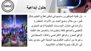 ‫إبداعية‬ ‫حلول‬
•
‫ا‬ ‫قطاع‬ ‫تمكين‬ ‫في‬ ‫ستسهم‬ ‫الميتافيرس‬ ‫تقنية‬ ‫بأن‬
‫بشكل‬ ‫لتعليم‬
‫المتطورة‬ ‫األدوات‬ ‫من‬ ‫العديد‬ ‫وضع‬ ‫خالل‬ ‫من‬ ،‫كبير‬
‫المحت‬ ‫لدعم‬ ‫التعليمية‬ ‫المؤسسات‬ ‫متناول‬ ‫في‬ ‫والرائدة‬
‫وى‬
‫الت‬ ‫هذه‬ ‫وتتضمن‬ ،‫وتطويرها‬ ‫كافة‬ ‫والمناهج‬ ‫التعليمي‬
‫قنية‬
‫االصطناع‬ ‫والذكاء‬ ‫االفتراضي‬ ‫والواقع‬ ‫المعزز‬ ‫الواقع‬
‫ي‬
‫ستؤ‬ ‫التي‬ ‫الحديثة‬ ‫التكنولوجيا‬ ‫أساليب‬ ‫من‬ ‫وغيرها‬
ً‫ا‬‫حتم‬ ‫دي‬
‫األكاديمية‬ ‫الطالب‬ ‫بتجربة‬ ‫االرتقاء‬ ‫إلى‬
.
 