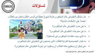 ‫تساؤالت‬
•
ُ‫ف‬ ‫في‬ ً‫ا‬ّ‫ي‬‫حقيق‬ ً‫ا‬ّ‫ي‬‫تمييز‬ ً‫ا‬‫فارق‬ ‫الميتافيرس‬ ‫م‬َ‫ل‬‫عا‬ ‫في‬ ‫التعليم‬ ‫ل‬ِّّ‫ك‬‫ش‬ُ‫ي‬‫س‬ ‫هل‬
‫ب‬ ّ
‫الطال‬ ‫بين‬ ‫والعمل‬ ‫م‬ُّ‫التعل‬ ‫رص‬
‫ّة؟‬‫ي‬‫الماد‬ ‫اإلمكانات‬ ‫على‬ ً‫ا‬‫اعتماد‬
•
‫الميتافيرس؟‬ ‫م‬َ‫ل‬‫عا‬ ‫في‬ ‫التعليم‬ ‫حدود‬ ‫هي‬ ‫ما‬
•
‫الميتافيرس؟‬ ‫ظل‬ ‫فى‬ ‫التعليم‬ ‫مخرجات‬ ‫هى‬ ‫ما‬
•
‫المستقبل؟‬ ‫في‬ ‫الميتافيرس‬ ‫لنا‬ ‫تنقله‬ ‫سوف‬ ‫الذي‬ ‫ما‬
•
‫الميت‬ ‫م‬َ‫ل‬‫عا‬ ‫في‬ ‫التعليم‬ ‫في‬ ‫يندمجون‬ ‫الذين‬ ‫ب‬ ّ
‫للطال‬ ‫ّة‬‫ي‬‫الفرد‬ ‫ّة‬‫ي‬‫الخصوص‬ ‫مقدار‬ ‫ما‬
‫افيرس‬
•
‫ال‬ ‫م‬َ‫ل‬‫عا‬ ‫في‬ ‫التعليم‬ ‫تجربة‬ ‫من‬ ‫يستفيدوا‬ ‫أن‬ ‫ب‬ ّ
‫الطال‬ ‫ة‬ّ‫م‬‫عا‬ ‫يستطيع‬ ‫أن‬ ‫مكن‬ُ‫ي‬ ‫متى‬
‫ميتافيرس؟‬
*
‫للدكتور‬ ‫الميتافيرس‬ ‫عصر‬ ‫في‬ ‫التعليم‬
‫حنف‬ ‫صالح‬ ‫خالد‬
‫محمود‬ ‫ي‬
 