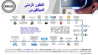 ‫الزمنى‬ ‫التطور‬
‫الميتافيرس‬
‫مصطلح‬ ‫ستيفنسون‬ ‫نيل‬ ‫العلمي‬ ‫الخيال‬ ‫كاتب‬ ‫صاغ‬
"metaverse "
‫روايته‬ ‫في‬ Snow Crash ‫عام‬
1992
‫بعضهم‬ ‫مع‬ ، ‫كأفاتار‬ ، ‫البشر‬ ‫يتفاعل‬ ‫حيث‬ ،
‫ثالثي‬ ‫افتراضي‬ ‫فضاء‬ ‫في‬ ، ‫البرمجيات‬ ‫وكالء‬ ‫ومع‬ ‫البعض‬
‫الحقيقي‬ ‫العالم‬ ‫استعارة‬ ‫يستخدم‬ ‫األبعاد‬
.
‫كانت‬
Pokémon Go
‫أول‬
‫لعبة‬
‫تغلف‬
‫العالم‬
‫االفتراضي‬
‫على‬
‫العالم‬
‫الحقيقي‬
.
‫يستخدم‬
‫األجهزة‬
‫المحمولة‬
‫المزودة‬
‫بنظام‬
‫تحديد‬
‫المواقع‬
‫العالمي‬
(
GPS
)
‫لتحديد‬
‫مواقع‬
‫الكائنات‬
،‫االفتراضية‬
‫المسماة‬
Pokémon
،
‫والتقاطها‬
‫وتدريبها‬
،‫ومكافحتها‬
‫والتي‬
‫تظهر‬
‫كما‬
‫لو‬
‫كانت‬
‫في‬
‫موقع‬
‫الالعب‬
‫الواقعي‬
.
Second Life
‫هو‬
‫العالم‬
‫االفتراضي‬
‫عبر‬
،‫اإلنترنت‬
‫تم‬
‫تطويره‬
‫بواسطة‬
Philip Rosedale
‫وفريقه‬
‫في‬
Linden Lab
‫في‬
‫عام‬
2003
.
‫كان‬
‫بمثابة‬
‫مقدمة‬
‫إلى‬
‫حد‬
‫كبير‬
‫لعوالم‬
‫الميتافيرس‬
‫التي‬
‫يتم‬
‫تطويرها‬
‫اليوم‬
‫تمتلك‬
Second Life
‫قاعدة‬
‫مستخدمين‬
‫نشطة‬
‫من‬
‫مليون‬
،‫شخص‬
‫يقضي‬
‫كل‬
‫منهم‬
‫أكثر‬
‫من‬
‫أربع‬
‫ساعات‬
‫ًا‬‫ي‬‫يوم‬
‫في‬
‫هذا‬
‫العالم‬
‫االفتراضي‬
.
 