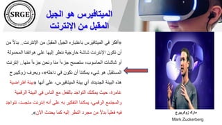 ‫الجيل‬ ‫هو‬ ‫الميتافيرس‬
‫اإلنترنت‬ ‫من‬ ‫المقبل‬
«
‫اإلنتر‬ ‫من‬ ‫المقبل‬ ‫الجيل‬ ‫باعتباره‬ ‫الميتافيرس‬ ‫في‬ ‫أفكر‬
‫نت‬
..
‫من‬ ً‫ال‬‫بد‬
‫ال‬ ‫هواتفنا‬ ‫على‬ ‫إليها‬ ‫ننظر‬ ‫خارجية‬ ‫شاشة‬ ‫اإلنترنت‬ ‫تكون‬ ‫أن‬
‫محمولة‬
‫منها‬ ً‫ا‬‫جزء‬ ‫ونحن‬ ‫منا‬ ً‫ا‬‫جزء‬ ‫ستصبح‬ ،‫الحاسوب‬ ‫شاشات‬ ‫أو‬
..
‫إن‬
‫ترنت‬
‫داخله‬ ‫في‬ ‫نكون‬ ‫أن‬ ‫يمكننا‬ ‫شيء‬ ‫هو‬ ‫المستقبل‬
»
‫زوكي‬ ‫ويعرف‬ ،
‫برج‬
‫أنها‬ ‫على‬ ،‫الميتافيرس‬ ‫بيئة‬ ‫أي‬ ،‫الجديدة‬ ‫البيئة‬ ‫هذه‬
«
‫بيئة‬
‫افتراضية‬
‫ال‬ ‫البيئة‬ ‫في‬ ‫الناس‬ ‫مع‬ ‫بالفعل‬ ‫التواجد‬ ‫يمكنك‬ ‫حيث‬ ،‫غامرة‬
‫رقمية‬
‫متج‬ ‫إنترنت‬ ‫أنه‬ ‫على‬ ‫به‬ ‫التفكير‬ ‫يمكننا‬ ،‫الرقمي‬ ‫والمجتمع‬
‫تتواجد‬ ،‫سد‬
‫اآلن‬ ‫يحدث‬ ‫كما‬ ‫إليه‬ ‫النظر‬ ‫مجرد‬ ‫من‬ ً‫ال‬‫بد‬ ً‫ا‬‫فعلي‬ ‫فيه‬
»
. ‫زوكربيرج‬ ‫مارك‬
Mark Zuckerberg
 