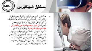 ‫الميتافيرس‬ ‫مستقبل‬
•
‫األف‬ ‫من‬ ‫ب‬ّ‫ق‬‫والتر‬ ‫اإلثارة‬ ‫من‬ ‫كبير‬ ‫قدر‬ ‫هناك‬
‫راد‬
‫ال‬ ‫هذه‬ ‫ستحمله‬ ‫لما‬ ‫والمستثمرين‬ ‫والشركات‬
،‫تقنية‬
‫بعض‬ ‫يرى‬ ‫إذ‬ ،‫والحياة‬ ‫الواقع‬ ‫في‬ ‫وتأثيراتها‬
‫الخبراء‬
‫إل‬ ‫الذهاب‬ ‫على‬ ‫ا‬ً‫قادر‬ ‫سيصبح‬ ‫الفرد‬ ‫أن‬
‫ى‬
‫افتراضية‬ ‫موسيقية‬ ‫حفلة‬
‫ع‬ ‫برحلة‬ ‫والقيام‬ ،
‫بر‬
‫وتجرب‬ ‫الرقمية‬ ‫المالبس‬ ‫وشراء‬ ،‫اإلنترنت‬
‫تها‬
.
‫األش‬ ‫الميتافيرس‬ ‫سيساعد‬ ،‫ذلك‬ ‫إلى‬ ‫أضف‬
‫خاص‬
‫مكالمات‬ ‫خالل‬ ‫من‬ ،‫المنزل‬ ‫من‬ ‫يعملون‬ ‫الذين‬
‫زمالئ‬ ‫رؤية‬ ‫على‬ ‫سيعتادون‬ ‫حيث‬ ،‫الفيديو‬
،‫هم‬
‫قب‬ ‫من‬ ‫ب‬ّ‫تجر‬ ‫لم‬ ‫وبطريقة‬ ،‫ًّا‬‫ي‬‫افتراض‬
‫ل‬
.
 