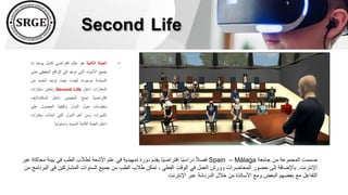 Second Life
•
‫الحياة‬
‫الثانية‬
‫هو‬
‫عالم‬
‫افتراضي‬
‫كامل‬
‫يوجد‬
‫ب‬
‫ه‬
‫جميع‬
‫األشياء‬
‫التي‬
‫توجد‬
‫في‬
‫الواقع‬
‫الحقيقي‬
‫حتى‬
‫السياسة‬
‫موجودة‬
،‫أيضا‬
‫حيث‬
‫توجد‬
‫العديد‬
‫من‬
‫السفارات‬
‫داخل‬
Second Life
‫وتعتبر‬
‫سفارات‬
‫إفتراضية‬
‫تمنح‬
‫المقيمين‬
‫داخل‬
‫السكنداليف‬
‫معلومات‬
‫حول‬
‫الدول‬
‫وكيفية‬
‫الحصول‬
‫على‬
‫تأشيرات‬
‫ومن‬
‫أهم‬
‫الدول‬
‫التي‬
‫أنشأت‬
‫سفارات‬
‫داخل‬
‫الحياة‬
‫الثانية‬
‫السويد‬
‫وإستونيا‬
.
‫جامعة‬ ‫من‬ ‫المجموعة‬ ‫صممت‬
Málaga
–
Spain
‫بيئة‬ ‫في‬ ‫الطب‬ ‫لطالب‬ ‫األشعة‬ ‫علم‬ ‫في‬ ‫تمهيدية‬ ‫دورة‬ ‫يقدم‬ ‫ًا‬‫ي‬‫افتراض‬ ‫ًا‬‫ي‬‫دراس‬ ً‫ال‬‫فص‬
‫عبر‬ ‫محاكاة‬
‫اإلنترنت‬
.
‫ا‬ ‫في‬ ‫المشاركين‬ ‫السنوات‬ ‫جميع‬ ‫من‬ ‫الطب‬ ‫طالب‬ ‫تمكن‬ ، ‫الفعلي‬ ‫الوقت‬ ‫في‬ ‫العمل‬ ‫وورش‬ ‫المحاضرات‬ ‫حضور‬ ‫إلى‬ ‫باإلضافة‬
‫من‬ ‫لبرنامج‬
‫اإلنترنت‬ ‫عبر‬ ‫الدردشة‬ ‫خالل‬ ‫من‬ ‫األساتذة‬ ‫ومع‬ ‫البعض‬ ‫بعضهم‬ ‫مع‬ ‫التفاعل‬
 