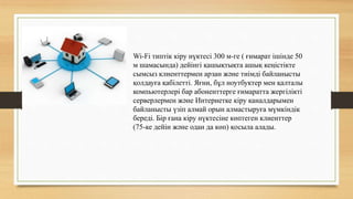 Wi-Fi типтік кіру нүктесі 300 м-ге ( ғимарат ішінде 50
м шамасында) дейінгі қашықтықта ашық кеңістікте
сымсыз клиенттермен арзан және тиімді байланысты
қолдауға қабілетті. Яғни, бұл ноутбуктер мен қалталы
компьютерлері бар абоненттерге ғимаратта жергілікті
серверлермен және Интернетке кіру каналдарымен
байланысты үзіп алмай орын алмастыруға мүмкіндік
береді. Бір ғана кіру нүктесіне көптеген клиенттер
(75-ке дейін және одан да көп) қосыла алады.
 