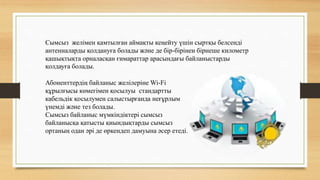 Сымсыз желімен қамтылған аймақты кеңейту үшін сыртқы белсенді
антенналарды қолдануға болады және де бір-бірінен бірнеше километр
қашықтықта орналасқан ғимараттар арасындағы байланыстарды
қолдауға болады.
Абоненттердің байланыс желілеріне Wi-Fi
құрылғысы көмегімен қосылуы стандартты
кабельдік қосылумен салыстырғанда неғұрлым
үнемді және тез болады.
Сымсыз байланыс мүмкіндіктері сымсыз
байланысқа қатысты қиындықтарды сымсыз
ортаның одан әрі де өркендеп дамуына әсер етеді.
 